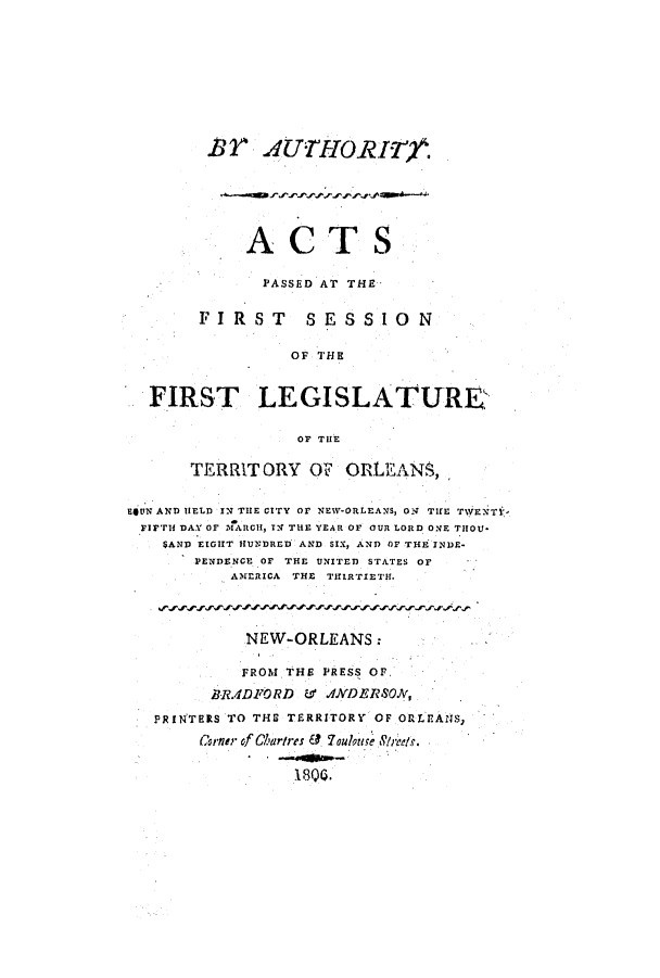 handle is hein.ssl/ssla0135 and id is 1 raw text is: BT UTHORI r.
ACTS
PASSED AT THE
FIRST        SESSION
OF THE
FIRST LEGISLATURE-
OF THE
TERRITORY OF ORLEANS,
EjUN AND IELD IN TIE CITY or NEW-ORLEANS, O TUE TWENT-
FIFTH DAY OF 'MARCI, TN THE YEAR OF OUR LORD ONE THOU*
SAND EIGHT HUNDRED AND SIX, AND OF THE INDE-
PENDENCE OF THE UNITED STATES OF
AMERICA THE TIRTIETH.
NEW-ORLEANS:
FROM THE PRESS OF.
BR.ADFORD     ANDERSON,
PRINTERS TO THE TERRITORY OF ORLEANS,
Corner of Chartries ? Youlatae Sarc.
180.


