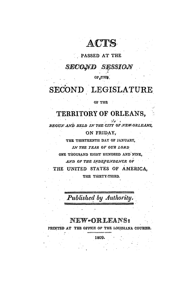 handle is hein.ssl/ssla0139 and id is 1 raw text is: ACTS.
PASSED AT THE
SECO.4D SESSION
OP4THIS
SECOND LEGISLATURE
OF THE
TERRITORY OF ORLEANS,
BEGUN AJNWD HELD ill THE CITY OF NEW-ORLEANS,
ON FRIDAY,
THE THIRTEENTH DAY OF JANUARY,
JrIN THE YEAR OF OUR LORD.
ONE THOUSAND EIGHT HUNDRED AND NINE,
AND .OF THE INDEFpENDECvEG OFr
THE UNITED STATES OF AMERICA,
THE TlHIRTY-THIRD.
Published by Authority.
N1EW-ORLEANS:
PRINTED AT THE OFFICE OF THE LOUISIANA COURIER.
1809.


