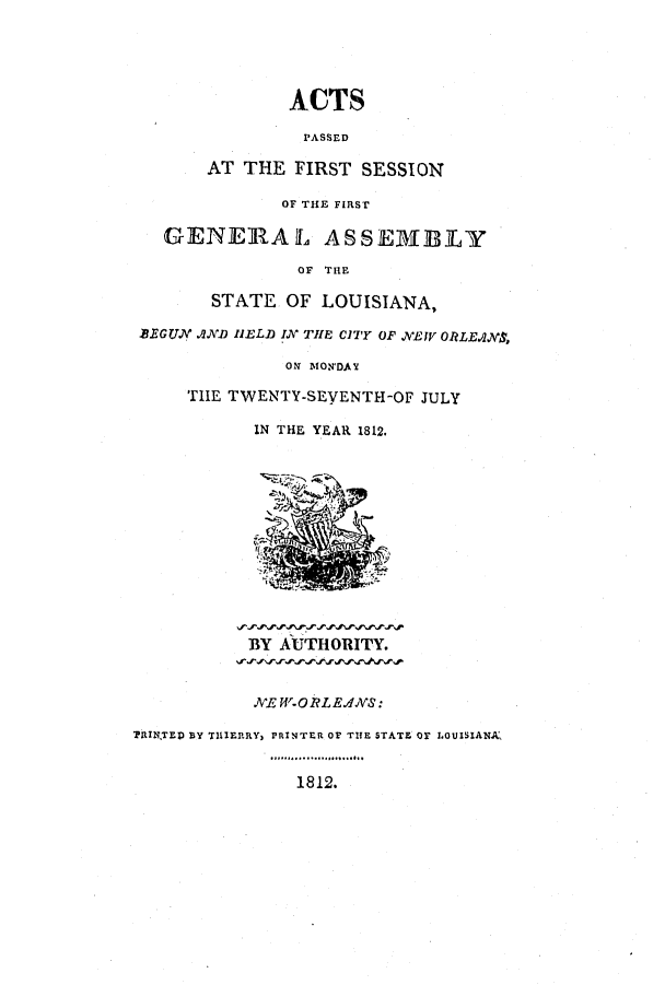 handle is hein.ssl/ssla0143 and id is 1 raw text is: ACTS
PASSED
AT THE FIRST SESSION
OF THE FIRST
GENERAL AS SEMBLY
OF THE
STATE OF LOUISIANA,
BEGUN .1ND HIELD IN TIE CITY OF NEW ORLE.A1NS,
ON MORNDAY
THE TWENTY-SEVENTH-OF JULY
IN THE YEAR 1812.
BY AUTHORITY.
NE W-O RLE ANS:
TRINTED BY TILIERRY, PRINTER OF THE STATE OF LOUISIANA
1812.


