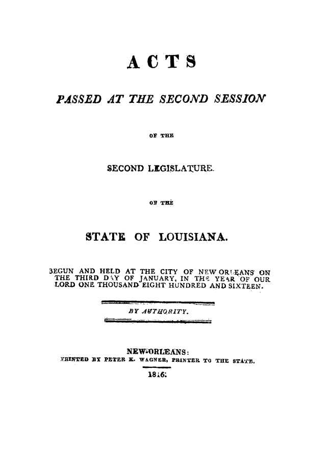 handle is hein.ssl/ssla0147 and id is 1 raw text is: ACTS
PASSED AT THE SECOND SESSION
OF THE
SECOND LEGISLATURE.
OP THE

STATE OF LOUISIANA.
3EGUN AND HELD AT THE CITY OF NEW ORT,.gANS ON
THE THIRD DY OF JANUARY, IN THE{ YE4R OF OUR
LORD ONE THOUSAND EIGHT HUNDRED AND SIXTEEN.

BY AffTIJQRITY.

NEWTORLEANS:
rRINTED Bl PETER K. WAGNER, PRINTER TO THE STATE.
1816:



