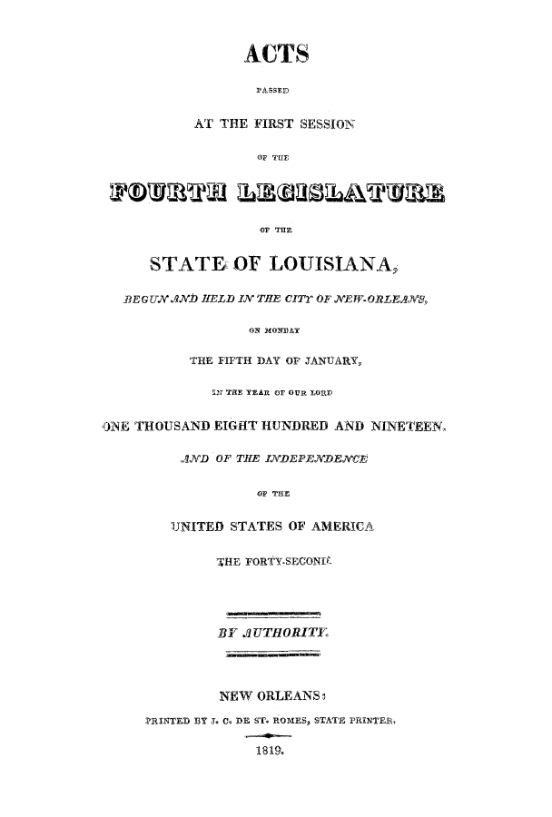 handle is hein.ssl/ssla0150 and id is 1 raw text is: ACTS
PASSED
AT THE FIRST SESSION
0OF T UFr
OF THE
STATE. OF LOUISIANA,
BEGUN AbN HELD IN THE cITr OF NEW-ORLEq,
ON MONDAY
THE FIFTH DAY OF JANUARY,
S7 THE YEAR OF OUR LORD
ONE THOUSAND EIGHT HUNDRED AND NINETEEN,
AND OF THE INDEPENDENCE
OF TEE
UNITED STATES OF AMERICA
WHE FORtY.SECONPT
BY .UTHORITE
NEW ORLEANS:
PRINTED BY I. C. DE ST. ROMES, STATE PRINTER,
1819.


