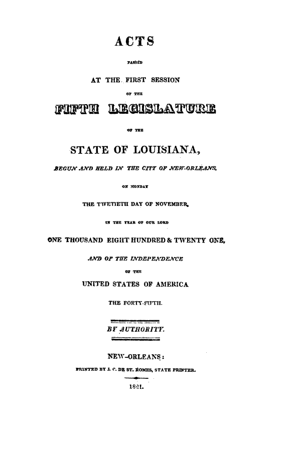 handle is hein.ssl/ssla0152 and id is 1 raw text is: ACTS
PAslida
AT THE. FIRST SESSION
OF THE
STATE OF LOUISIANA,
2EGUN AND RELD IN THE CITY OF NEW-ORLEANS
ON MlONDAY
THE TWETIETH DAY OF NOVEMBF,
IN THE TEAR OP OUR LORD
ONE THOUSAND EIGHT HUNDRED & TWENTY ONE,
.AND OF TIE T7IDEPENDENCE
O THE
UNITED STATES OF AMERICA
THE FORTY-FIFTH.
BY JUTIIORITY
NEW-ORLEANS:
PRINTED BY J. C. DE ST. 1OMES, STATE PRINTER.


