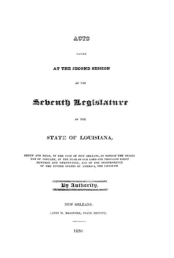 handle is hein.ssl/ssla0157 and id is 1 raw text is: AT THE S5ECOND SESSION

Arbrastj Ergislatilter
OF THE
STATE OF LOUISIANA.
BEGUN AND HELD, IN THE CITY OF NEW ORLEANS, ON MONDAY THE SECONF
DAY OF JANUARY, IN THE YEAR OF OUR LORD ONE THOUSAND EIGHT
HUNDRED AND TWENTY-FIVE, AND OF THE INDEPENDENCE
OF THE UNITED STATES OF AMERICA, THE FIFTIETH,

NEW ORLEANS:

MES M.l ~BRADFORD, STATE PRINTER,

vj?  Mttflorttq.


