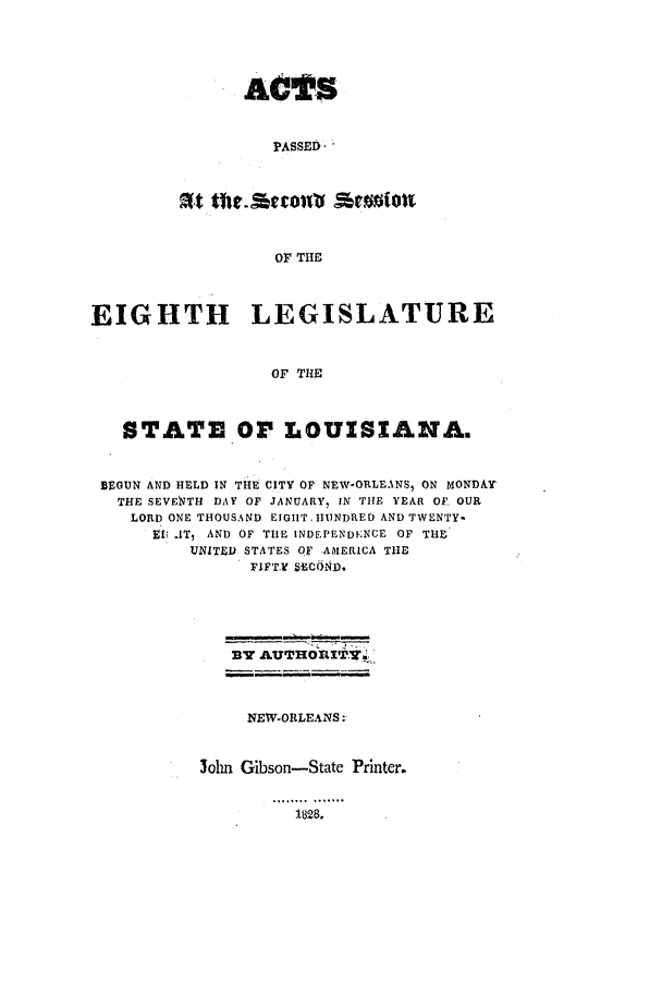 handle is hein.ssl/ssla0159 and id is 1 raw text is: ACTS
PASSED'
OF THE

EIGHTH LEGISLATURE
OF THE
STATE OP LOUISIANA.
BEGUN AND HELD IN THE CITY OF NEW-ORLEANS, ON MONDAr
THE SEVENTH DAY OF JANUARY, IN THE YEAR OF. OUR
LORD ONE THOUSAND EIGHT- HINDRED AND TWENTY-
EIU AT, AND OF THE INDEPENDENCE OF THE'
UNITED STATES OF -AMERICA THE
FIFT.Y HCOND.
337 AUT'HORlITYi

NEW-ORLEANS:
John Gibson-State Printer.

1828.


