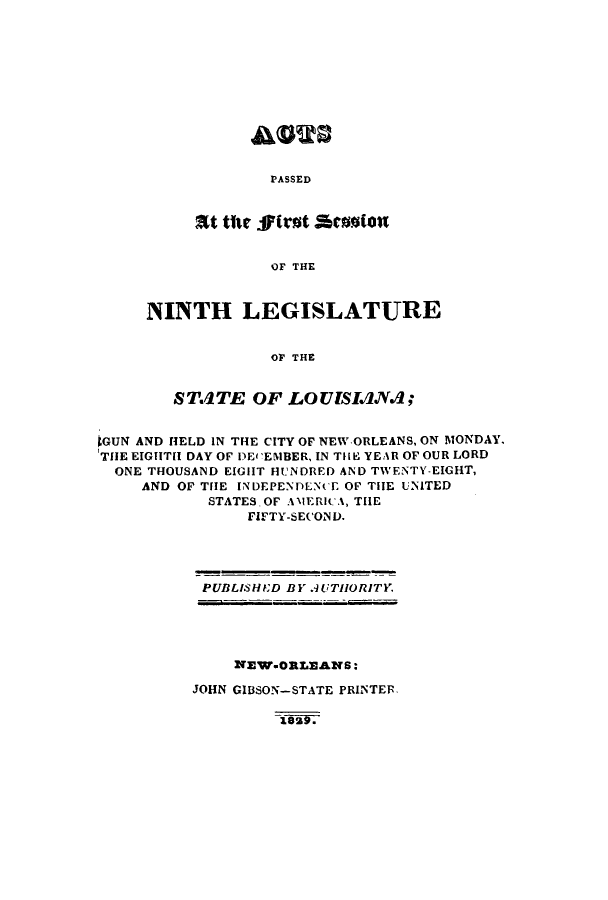 handle is hein.ssl/ssla0160 and id is 1 raw text is: PASSED

SItwt tile ffirst Aessiott
OF THE
NINTH LEGISLATURE
OF THE

ST.ITE OF LOUISIANA;
GUN AND HELD IN THE CITY OF NEW-ORLEANS, ON MONDAY,
TIE EIGIITH DAY OF DECEIBER, IN TIIE YEAR OF OUR LORD
ONE THOUSAND EIGHT HUNDRED AND TWENTY-EIGHT,
AND OF TIE INDEPENDENCE OF THE UNITED
STATES-OF AlIERi A, THE
FIFTY-SECOND.

PUBLISHID BY .UTHORITY.

NEW.ORLEANS:
JOHN GIBSON-STATE PRINTER.


