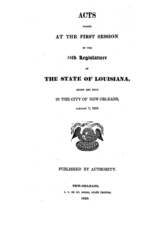 handle is hein.ssl/ssla0171 and id is 1 raw text is: AT THE

ACTS
PASSED
FIRST SESSION

OF THE
14tht RefiglatW1't
OF
THE STATE OF LOUISIANA,
BEGON AND HELD
IN THE CITY OF NEW-ORLEANS,
JANUARy 7, 1839.

PUBLISHED BY AUTHORITY.
NEW.ORLEANS.
J* C. DE ST. ROMES, STATE PRINTER.
1830.


