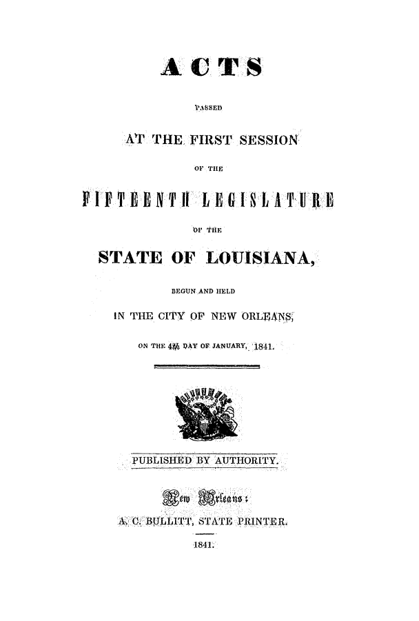 handle is hein.ssl/ssla0173 and id is 1 raw text is: ACTS
VASSED
Ar' THE FIRST SESSION
OF THE

FIFTEENTI[LREOLATU l
OF TIHE
STATE OF LOUISIANA,

DEGUN AND HELD
IN THE CITY OF NEW ORLBANS,
ON THE 49 PAY OF JANUARY, 1841.

PUBLISHE D BY AUTHORITY.
A. C. BJLTLITT, STATE PRINTERi
1841.


