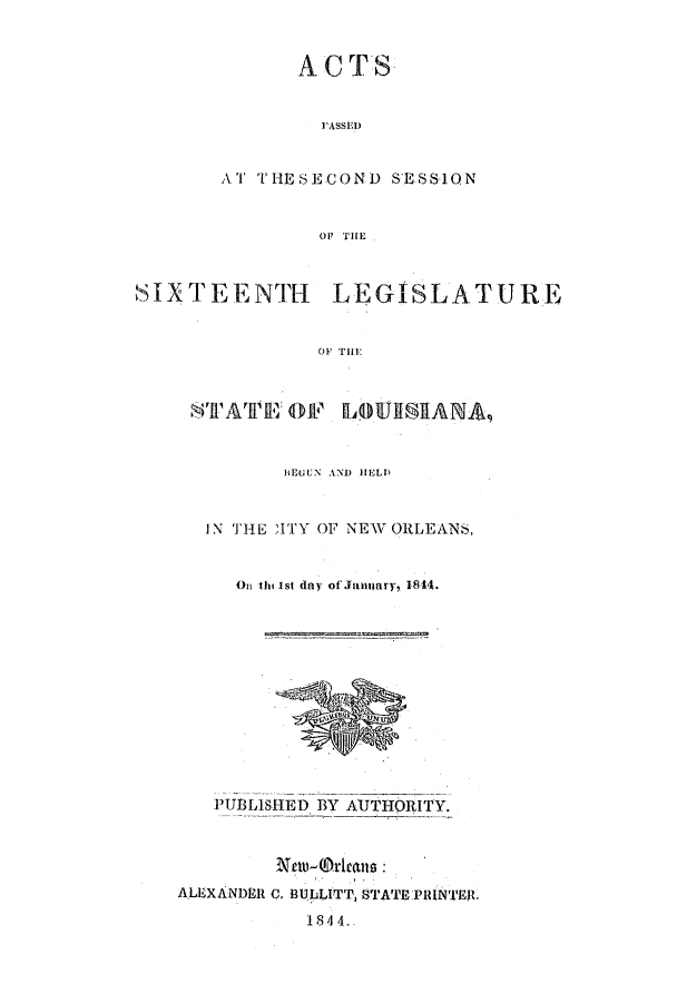 handle is hein.ssl/ssla0176 and id is 1 raw text is: AC TS
PASSED
AT THESECOND SESSION
SIXTEENTH LEGISLATURE
OF THE
STATEl OF LO1UISIAMA,

BEGUN AND HELD
IN THE IITY OF NEW ORLEANS,
On th 1st day of January, 1844.

PUBLISHED BY AUTH)RITY.
A.LEXANDER C. BULLITT STATE PRINTER
1844.


