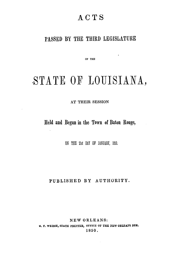 handle is hein.ssl/ssla0182 and id is 1 raw text is: ACTS
PASSED BY THE TBIRD LEGISLATURE
OF T I
-STATE OF LOUISIANA,

AT THEIR SESSION
Held and Begun in the Town of Baton Rouge,
ON THE 21t DAY OF JANURY, 1850.
PUBLISHED BY AUTHORITY.
NEW ORLEANS:
Q. F. WEISSE, STATE PRINTER, OFFICE OF THE NEW ORLEAN BEE.
1850.


