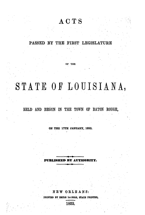 handle is hein.ssl/ssla0184 and id is 1 raw text is: ACTS

PASSED BY THE FIRST LEGISLATURE
OF THE
STATE OF LOUISIANA,

HELD AND BEGUN IN THE TOWN OF BATON ROUGE,
ON THE 17TH JANUARY, 1853.
PUBLISHED BY AUTHORITY.
NEW ORLEANS:
PRINTED DY EMILE LA SERE, STATE PRINTER,
1853.


