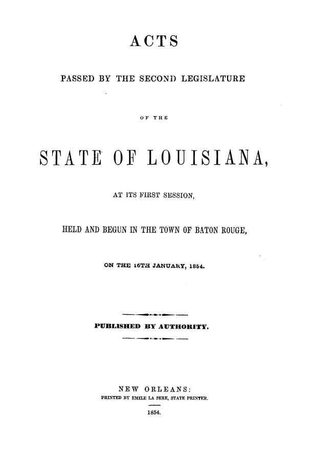 handle is hein.ssl/ssla0185 and id is 1 raw text is: ACTS
PASSED BY THE SECOND LEGISLATURE
OF THE
STATE OF LOUISIANA,
AT ITS FIRST SESSION,
HELD AND BEGUN IN THE TOWN OF BATON ROUGE,
ON THE 16Ta JANUARY, 1854.
PUBLISHED BY AUTHORITY.
NEW ORLEANS:
PRINTED BY EMILE LA SERE, STATE PRINTER.
1854.


