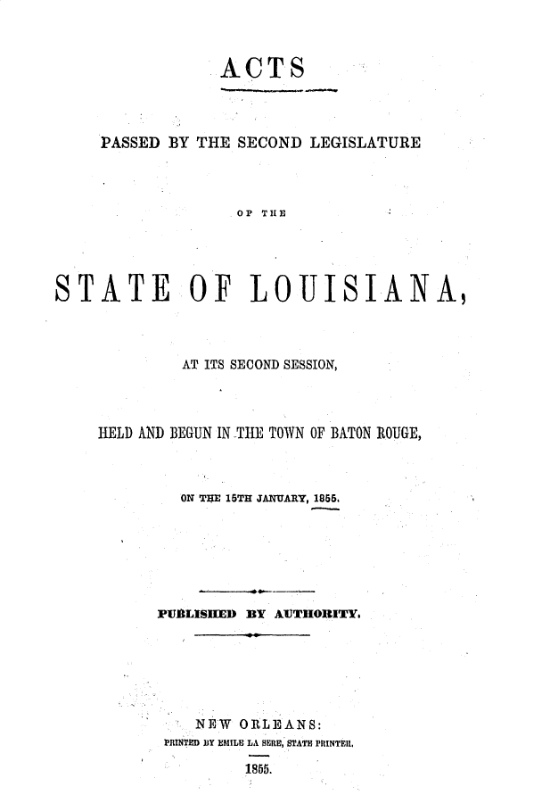 handle is hein.ssl/ssla0186 and id is 1 raw text is: ACTS
PASSED BY THE SECOND LEGISLATURE
OP THE
STATE OF LOUISIANA,

AT ITS SECOND SESSION,
HELD AND BEGUN IN THE TOWN OF BATON ROUGE,
ON T$E 15TH JANUARY, 1855.
PUBLISHED BY AUTHORITY
NEW ORLEANS:
PRINTED BY EMILE LA HERE, STATE PRINTERI,
1855.


