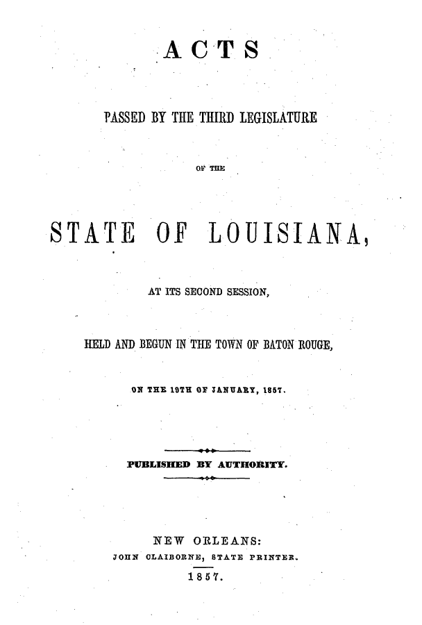 handle is hein.ssl/ssla0188 and id is 1 raw text is: ACTS
PASSED BY THE THIRD LEGISLATURE
OF THE
STATE    OF   LOUISIANA,

AT ITS SECOND SESSION,
HELD AND BEGUN IN THE TOWN OF BATON ROUGE,
ON THE 19TH OF TANUARy, 1857.
PUBLISHED BY AUTHORITY.
NEW ORLEANS:
JOHN OLAIBORNE, BTATE PRINTER.
185'(.


