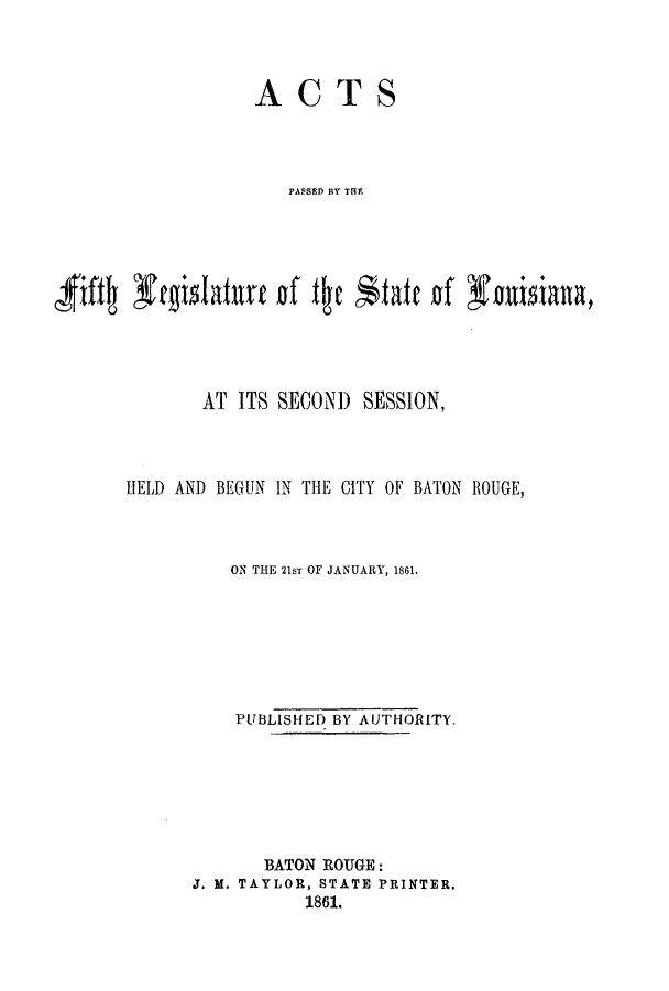 handle is hein.ssl/ssla0192 and id is 1 raw text is: ACTS
PASSED BY THE
'fift  ft'gislaturt of fic *tafte of fauisiana,

AT ITS SECOND SESSION,
HELD AND BEGUN IN THE CITY OF BATON ROUGE,
ON THE 21sT OF JANUARY, 1861.
PUBLISHED BY AUTHORITY.
BATON ROUGE:
J. M. TAYLOR, STATE PRINTER.
1861.


