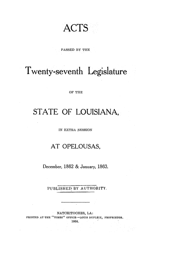 handle is hein.ssl/ssla0194 and id is 1 raw text is: ACTS
PASSED BY THE
Twenty-seventh Legislature
OF THE
STATE OF LOUISIANA,
IN EXTRA SESSION
AT OPELOUSAS,
December, 1862 & January, 1863.
PUBLISHED BY AUTHORITY.
NATCHITOCHES, LA:
PRINTED AT THE TIMES OFFICE-LOUIS DUPLEIX, PROPRIETOR.
1864.


