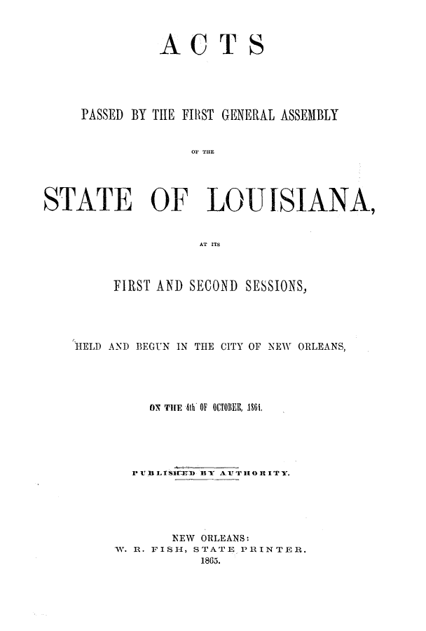 handle is hein.ssl/ssla0196 and id is 1 raw text is: ACT

S

PASSED BY THE FIRST GENERAL ASSEMBLY
OF THE
STATE OF LOUISIANA,
AT ITS
FIRST AND SECOND SESSIONS,
HELD AND BEGUN IN THE CITY OF NEW ORLEANS,
ON THE 4th OF OCTOBER, 1861,
PVBLTSIVHD BY AUTHORITY.
NEW ORLEANS:
W. R. FISH, STATE PRINTER.
1865.


