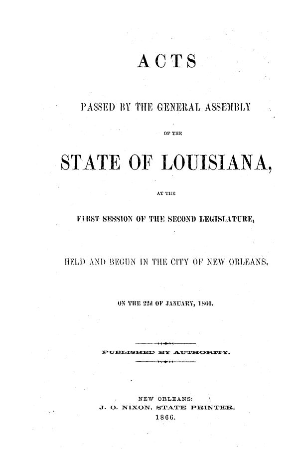 handle is hein.ssl/ssla0198 and id is 1 raw text is: ACTS
PASSED BY TITE GENERAL ASSEMBLY
OF TIH
STATE OF LOUISIANA,
FIRS'I' SESSION 01 'IHE SECOND LEGISLAIII'JIRE,
HELD AND UEGIUN IN THE CITY OF NEW ORLEANS,
ON THE 22d OF JANUARY, 180.
*   NEW ORLEANS:
J. 0. NIXON. sTATE PRINTEFR.
1866.


