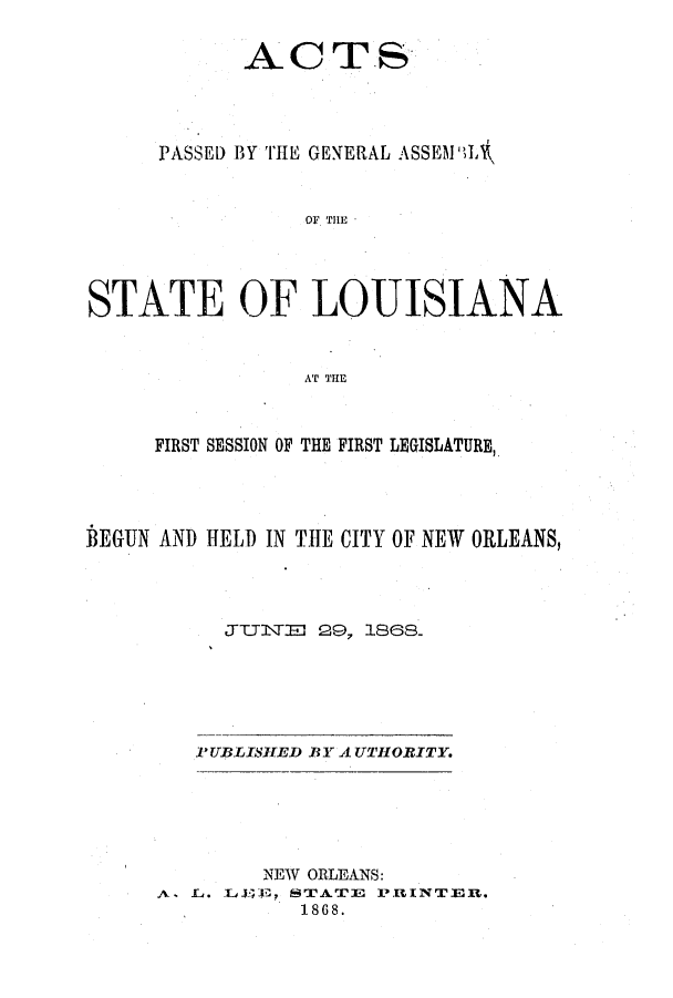 handle is hein.ssl/ssla0201 and id is 1 raw text is: ACTS
PASSED BY THE GENERAL ASSEMI'IL
01. THE
STATE OF LOUISIANA
AT THE
FIRST SESSION OF THE FIRST LEGISLATURE,
BEGUN AND HELD IN THE CITY OF NEW ORLEANS,
JITEJ D 29, 1868.
PUBLISHED BY AUTHORITY.

NEW ORLEANS:
A. L. LJ1E   STATE PUINTER.,
1868.


