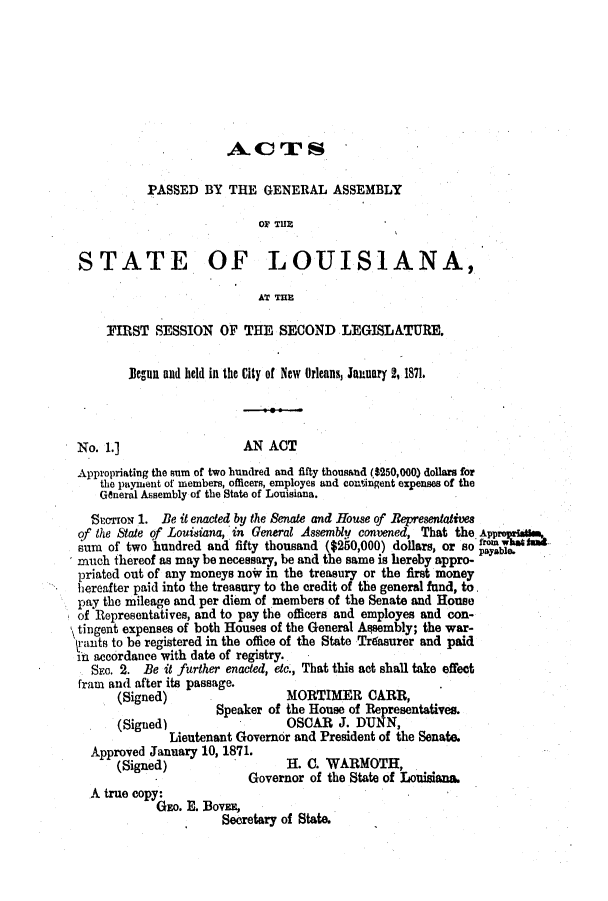handle is hein.ssl/ssla0205 and id is 1 raw text is: A. CT S
PASSED BY THE GENERAL ASSEMBLY
OF THE
STATE OF LOUISIANA,
AT THE
FIRST SESSION OF THE SECOND LEGISLATURE.
Jlegun and held in the City of New Orleans, January 2,1871.
No. 1.]                    AN ACT
Appropriating the sum of two hundred and fifty thousand ($250,000) dollars for
the payment of members, officers, employes and contingent expenses of the
General Assembly of the State of Louisiana.
SPcTrON 1. Be it enacted by the Senate and House of Bepresentatives
of the Slate qf Louisiana, in General Assembly convened, That the. Appr
sum of two hundred and fifty thousand ($250,000) dollars, or so payable.
much thereof as may be necessary, be and the same is hereby appro-
priated out of any moneys now in the treasury or the first money
hereafter paid into the treasury to the credit of the general fund, to.
pay the mileage and per diem of members of the Senate and House
of Representatives, and to pay the officers and employes and con-
tingent expenses of both Houses of the General Assembly; the war-
trants to be registered in the office of the State Tr6asurer and paid
in accordance with date of registry.
SEa. 2. Be it further enacted, etc., That this not shall take effect
fram and after its passage.
(Signed)                   MORTIMER CARR,
Speaker of the House of Representatives.
(Signed)                   OSCAR J. DUNN,
Lieutenant Governor and President of the Senate.
Approved January 10, 1871.
(Signed)                   H. C. WARMOTH,
Governor of the State of Louisiana.
A true copy:
GEo. E. BOVEE,
Secretary of State.


