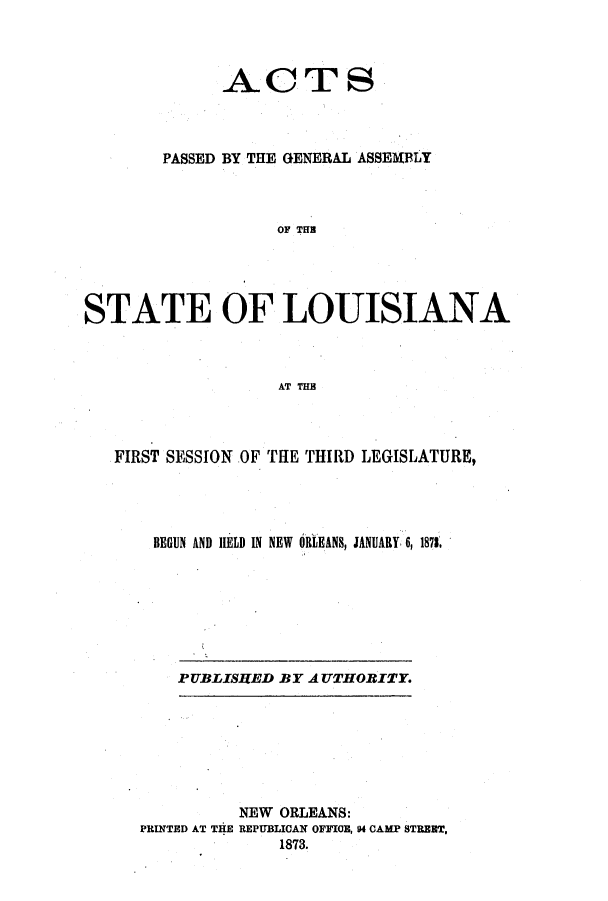 handle is hein.ssl/ssla0207 and id is 1 raw text is: ACTS
PASSED BY THE GENERAL ASSEMBLY
OF THE
STATE OF LOUISIANA
AT THB
FIRST SESSION OF THE THIRD LEGISLATURE,
BEGUN AND HELD IN NEW  ORLEANS, JANUARY 6, 1871.

PUBLISHED BY A UTHOBI-TY.

NEW ORLEANS:
PRINTED AT THE REPUBLICAN OFFICE, 94 CAMP STRBET,
1873.


