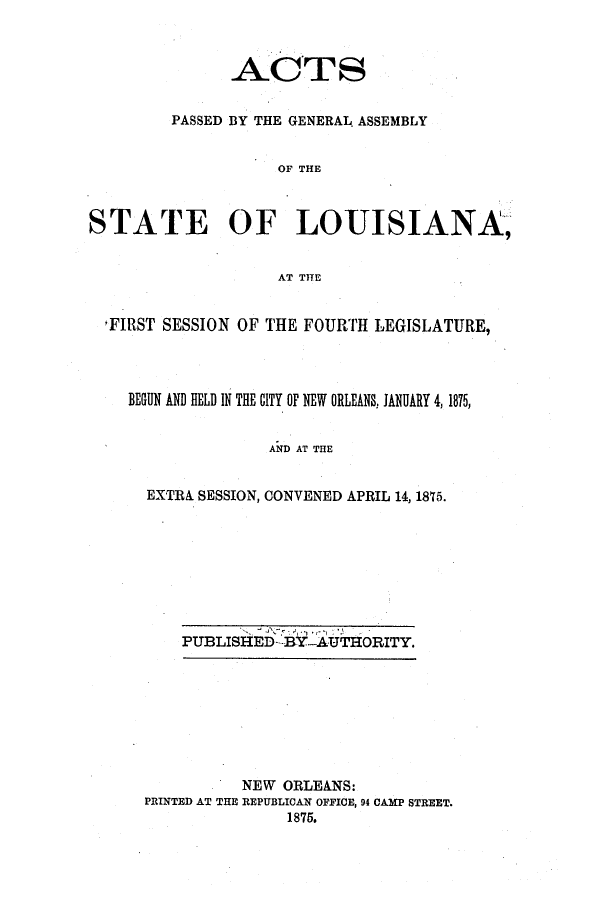 handle is hein.ssl/ssla0209 and id is 1 raw text is: AC TS
PASSED BY THE GENERAL. ASSEMBLY
OF THE
STATE OF LOUISIANA,
AT THE
FIRST SESSION OF THE FOURTH LEGISLATURE,
BEGUN AND HELD IN THE CITY OF NEW ORLEANS, JANUARY 4,1875,
AND AT THE
EXTRA SESSION, CONVENED APRIL 14, 1875.

PUBLISHED--BY-AUTHORITY.

NEW ORLEANS:
PRINTED AT THE REPUBLICAN OFFICE, 94 CAMP STREET.
1875.


