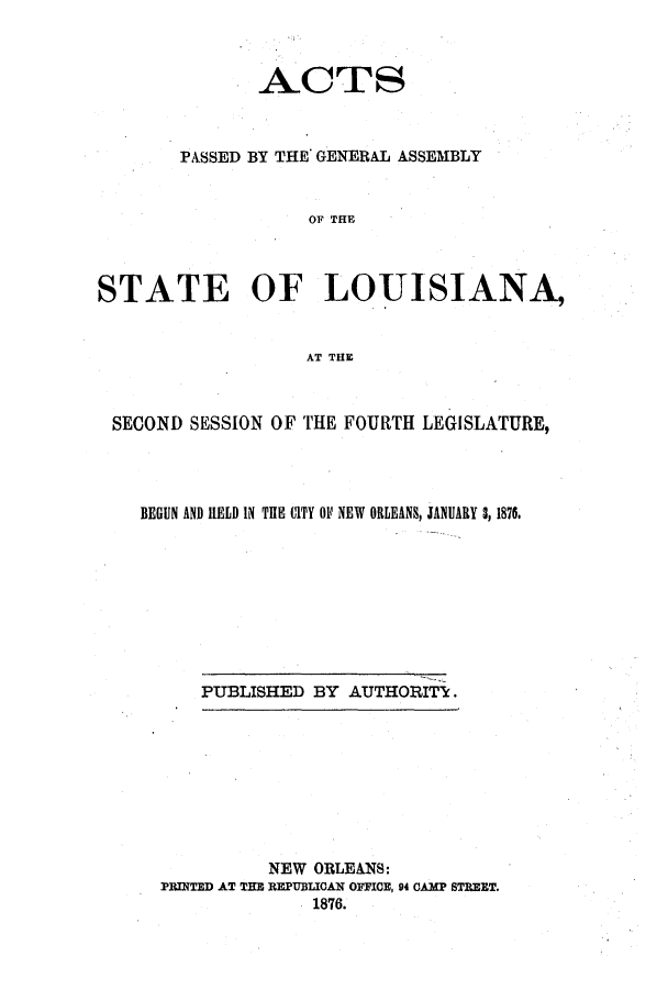 handle is hein.ssl/ssla0210 and id is 1 raw text is: A.CTS
PASSED BY THE GENERAL ASSEMBLY
OF THE
STATE OF LOUISIANA,
AT THE
SECOND SESSION OF THE FOURTH LEGISLATURE,
BEGUN AND HELD IN THE CITY OF NEW ORLEANS, JANUARY 3, 1876.
PUBLISHED BY AUTHORITI.

NEW ORLEANS:
PRINTED AT THE REPUBLICAN OFFICE, 94 CAMP STREET.
1876.


