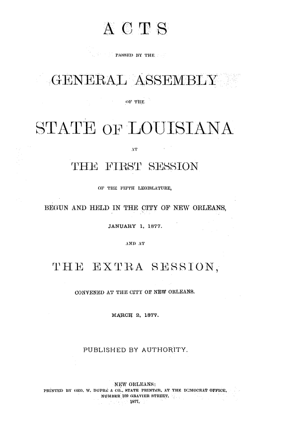 handle is hein.ssl/ssla0211 and id is 1 raw text is: ACTS
PAHSED J)Y THE
GENERAL ASSEMBLY
STATE OF LOUISIANA
AT'
THE FIRST SESSION
OF THE FIFTH LEGISLATURE,
BEGUN AND HELD IN THE CITY OF NEW ORLEANS,
JANUARY 1, 1877.
AND AT

THE EXTRA

SESSION,

CONVENED AT THE CITY OF NEW ORLEANS.
MARCIR 2, 1877.
PUBLISHED BY AUTHORITY.
NEW ORILEANS:
PRINTED BY G0. W. DUPRI & CO.. 4TATE PRINTR. AT THE DE2MOCRAT OFFICE,
NIMIBER 109 GRAVIER STREE'T.
1877,


