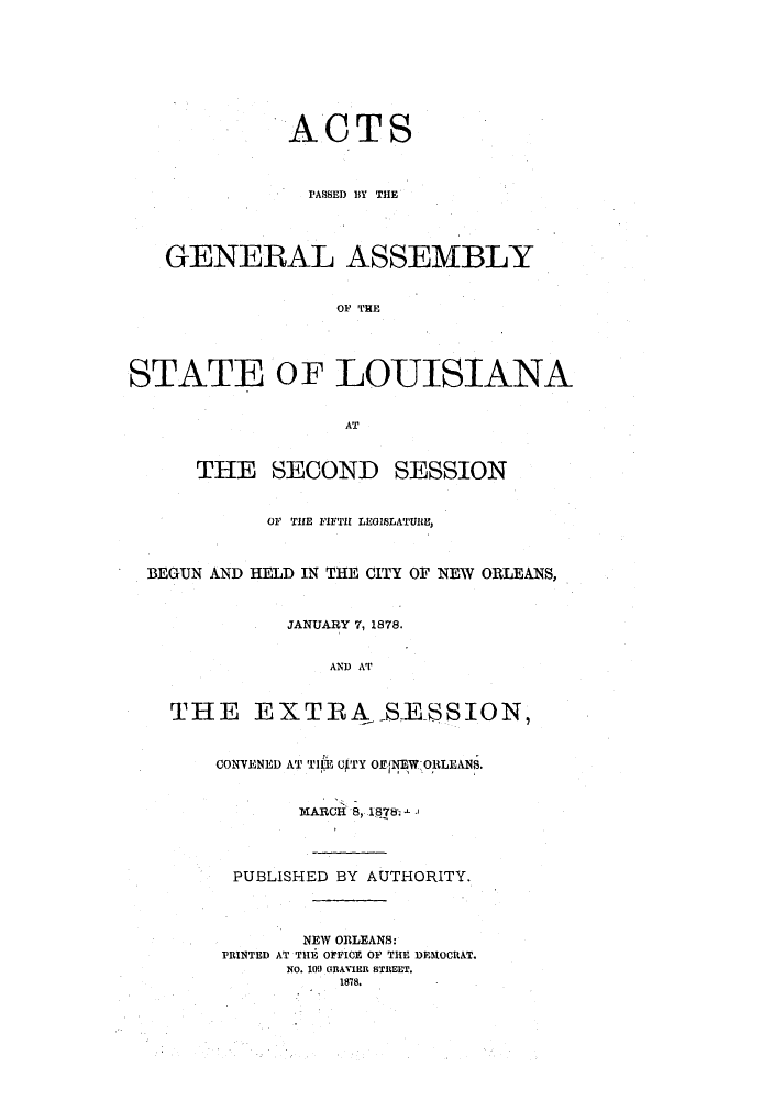 handle is hein.ssl/ssla0213 and id is 1 raw text is: ACTS
PASSED BY THE
GENERAL ASSEMBLY
OF TRE
STATE OF LOUISIANA
AT
THE SECOND SESSION
OF THE FIFTH LEGISLATURE,
BEGUN AND HELD IN THE CITY OF NEW ORLEANS,
JANUARY 7, 1878.
AND AT
THE EXTRA S.ESSION,

CONVENED AT TIIE U4TY OEfNEW ORLEANS.
MARCH 8, 18781-.
PUBLISHED BY AUTHORITY.
NEW ORLEANS:
PRINTED AT THE OFFICE OF THE DEMOCRAT.
NO. 10. GRANER STREET.
1878.


