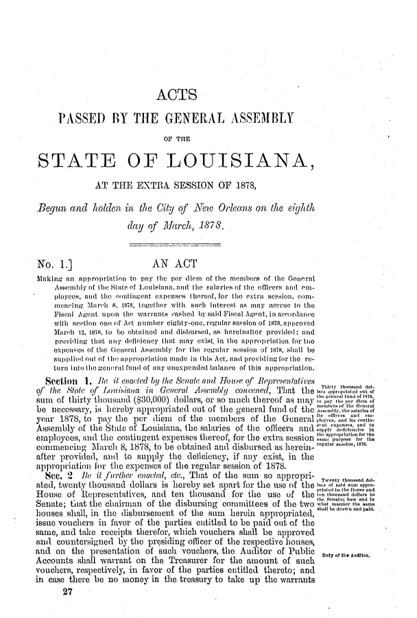 handle is hein.ssl/ssla0214 and id is 1 raw text is: ACTS
PASSED BY THE GENERAL ASSEMBLY
OF THE
STATE OF LOUISIANA,
AT THE EXTRA SESSION OF 1878,
Begun cmd holden in the City of       YeTw Orleans on the eighthi
day of March, 1878.
No. 1.]                     AN   ACT
Making an approprintion to pity the per diem of the members of the Genernl
Assembly of lthi eStetc of Louistien, and the SnIaties of tlie offleers andI enl-
ployees, and the contintgent expenses thereof, for the extra session, coni-
mning March 8, 1878, together with such interest its may acere to the
Fisent Agent upon t1he warrants eashed by said Fiseal Agent, in acco rd ane
with seetion onn of Act number eighty-one, regular session of 1478, approved
Mnareht 12, 187I, to be obtiined and disbursed, as herciniftor provided; and
providing thait any dflciency lint Inmay exist, in the approprintion for too
expenses of the General Assenhly for the rogmifthr session of 1878. shall be
suipplied out of iho aitrl1roprintion made in this Act, and providing for the re-
turn into thl(e geeor al fund of tiny unexpended balance of this nppropriation.
Seetion 1. Be it eniacted by the Senate and Houtse of Represienatives
of the State of Lou isiana, in General Assnmldy convened, That the m, o''!
sum of thirty thousanld ($30,000) dollars, or so much thereof as may     ,. .r
be necessary, is heroby appropriated out of tile general fund of the
year 1878, to pay the per diem    of the members ofthe General '         i on
Assembly of the State of Louisiana, the salaries of the officers and  lIioen
employees, and the contingent expenses tiereof, for the extra session t2'!in  'oit ro
conmencinig March 8, 1878, to be obtained and disbursed as herein- nt.r uionS.
after provided, and to supply the deficiency, if any exist, in the
appropiation for the expenses of the regular session of 1878.
Sc. 2   Be it furlther eacted, eto., That of the sum  so appropri- Twenty hooana ni-
ated, twenty thousand dollars is hereby set apart for tile use of the om, of ti surirninip.
rioted to thI Hious and
House of Representatives, and ten thousand for the use of the tu iorrona rlor to
lie, :A iir; tror i i
Senate; thiat the chairman of the disbursing committees of the two i',wten'
houses shall, in the disbursement of the sum   herein appropriated, an S rviw n trti
issue vouchers in favor of the parties entitled to be paid oat of the
same, and take receipts therefor, which vouchers shall be approved
and countersigned by the presiding officer of the respective houses,
and on the presentation of such vouchers, the Auditor of Public            Aneer.
Accounts shall warrant on the Treasurer for the amount of such
vouchers, respectively, in favor of the parties entitled thereto; and
in case there be no money in tile treasury to take up the warrants
27


