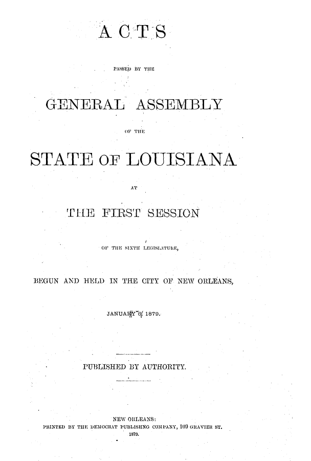 handle is hein.ssl/ssla0215 and id is 1 raw text is: A

CTS

PASSEU  BY Tilim
GENERAL ASSEMBLY
OF T0l
STATE OF LOUISIANA
AT
TLIE  FIRST     SESSION
OF THE SIXTH LEGIS[,ATU1E,
BEGUN AND HELD IN THE CITY OF NEW ORLEANS,
JANUA  6[ 1879,
PUBLISHED BY AUTHORITY.
NEW ORLEANS:
PRINTED B3Y TIlIE DEMOCRAT PUBLISIING COMPANY, 109 GtRAVIElt ST.
1870.


