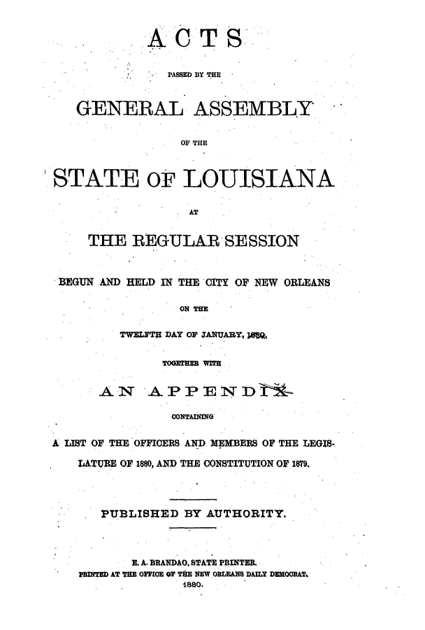 handle is hein.ssl/ssla0216 and id is 1 raw text is: ACT

S

PASSED BY THE
GENERAL ASSEMBLY
o0, THE
STATE OF LOUISIANA
&T
THE REGULAR SESSION
BEGUN AND HELD IN THE CITY OF NEW ORLEANS
ONTHE
TWELYTB DAY O JANUARY, ]8SQt
TOGWBERE WWR
AN APPENDVr-
CONTAING
LIST OF THE OFFICERS AND MEMBERS OF THE LEGIS-
LATURE OF 1880, AND THE CONSTITUTION OF 1879.
PUBLISHED BY AUTHORITY.
E. A. BRANDAO. STATE PRINTER.
PRINTED AT THE OFFICE OF TIE NEW ORLEANS DAILY DEROOR&T.
1880.


