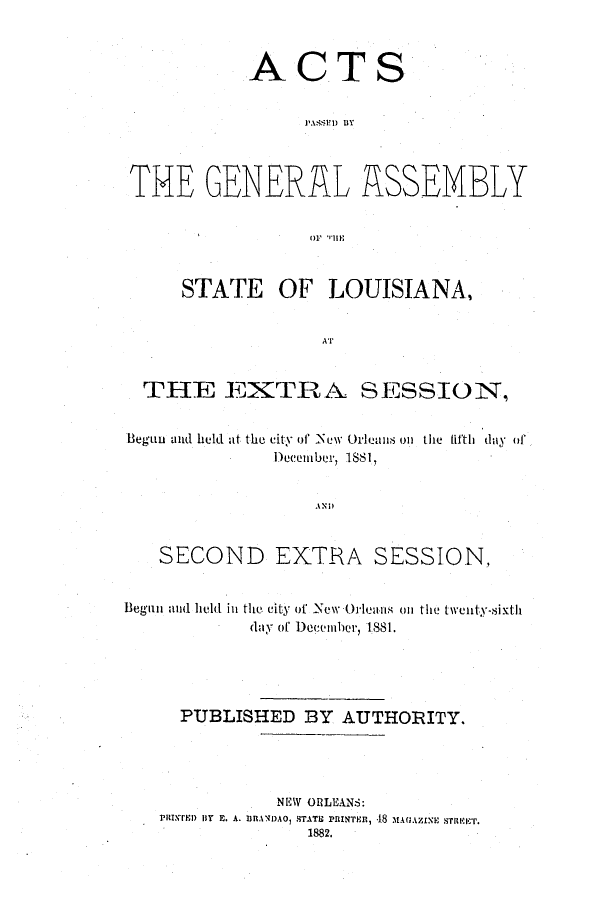 handle is hein.ssl/ssla0217 and id is 1 raw text is: ACTS
TME GENERAL ASSEMBLY
i'  III,
STATE OF LOUISIANA,
AT
THE EXTRA. SESSION,
Begun and held at the city of New Orleans on the lifth day of
Decemibr, 1881,
SECOND EXTRA SESSION,
Began and held in the city of New Orleans on the twenty-sixth
day of December, 1881.
PUBLISHED BY AUTHORITY.
NEW ORLEANS:
PDiINTED lT E. A. aRAN)A0, STATE PRINTEn, 48 MAGAMzNE s-rRa r.
1882.


