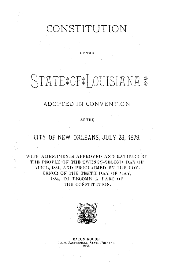 handle is hein.ssl/ssla0220 and id is 1 raw text is: CONSTITUTION
OF THE
STATEtOFtLOUISIARE
ADOPTED IN CONVENTION
CITY OF NEW ORLEANS, JULY 23, 1879.
WITH AMENDHMENTS APPROV1D1) AND HATIFIE) 1
THE PEOPLE ON THE TWENTY-SECOND DAY OF
APHfIL, 1884, AND PROCLAIMED BY THE 00O-
ERNOR ON THE TENTr DAY OF MAY.
1884, TO BECOME A PART OF
TUEl f COiNSTI 'ITTI ON.

13ATON ROUGE.
L  xON .LASr1ulia SI, SIA'rt'r PmINl ER
18841.


