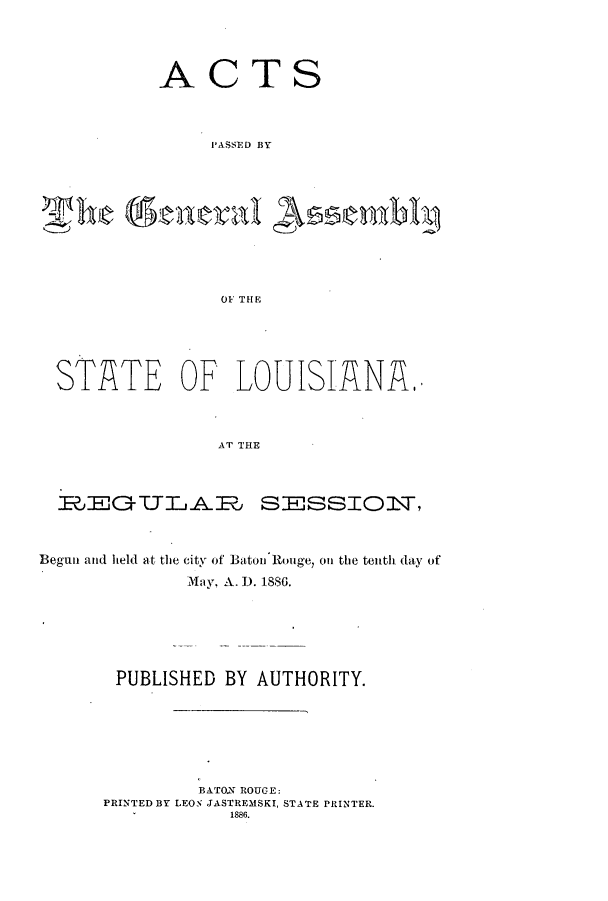 handle is hein.ssl/ssla0221 and id is 1 raw text is: ACTS
I'ASSED BY
he  enral AsSembi
OF' THE

STATE OF LOUISIANA.
AT THE
GECTLAE SESSIOlT,
Begun and held at the city of Baton Rouge, on the tentli day of
May, A. D. 1880.
PUBLISHED BY AUTHORITY.
BATON ROUGE:
PRINTED BY LEON JASTREMSKI, STATE PRINTER.
1886.


