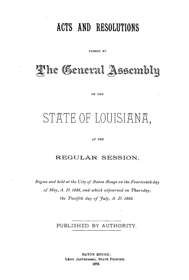 handle is hein.ssl/ssla0222 and id is 1 raw text is: ACTS AND RESOLUTIONS
PASSEl BY
OF THE

STATE OF LOUISIANA,
AT THE
RFGULAR SESSION,

Begun and held at the City of Baton Rouge on the Fourteenth day
of Aay, A. D. 1888, and which adjourned on Thursday,
the Twelfth day of fuly, A. D. 1888.
PUBLISHED BY AUTHORITY.
BATON ROUGE:
LaoN JASTREMSKI, STATE PRINTER,
1888.


