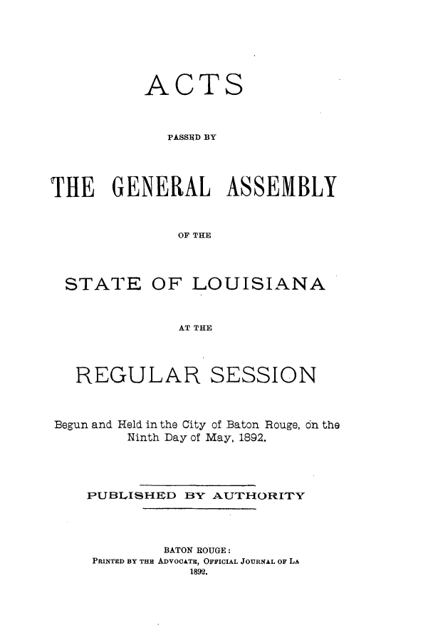 handle is hein.ssl/ssla0224 and id is 1 raw text is: ACTS
PASSE   BY
THE GENERAL ASSEMBLY
OF THE

STATE

OF LOUISIANA

AT THE

REGULAR SESSION
Begun and Held in the City of Baton Rouge, cn the
Ninth Day of May, 1892.
PUBLISHIED BY AUTHORITY

BATON ROUGE:
PRINTED BY THE ADVOCATE, OFFICIAL JOURNAL OF LA
1892.


