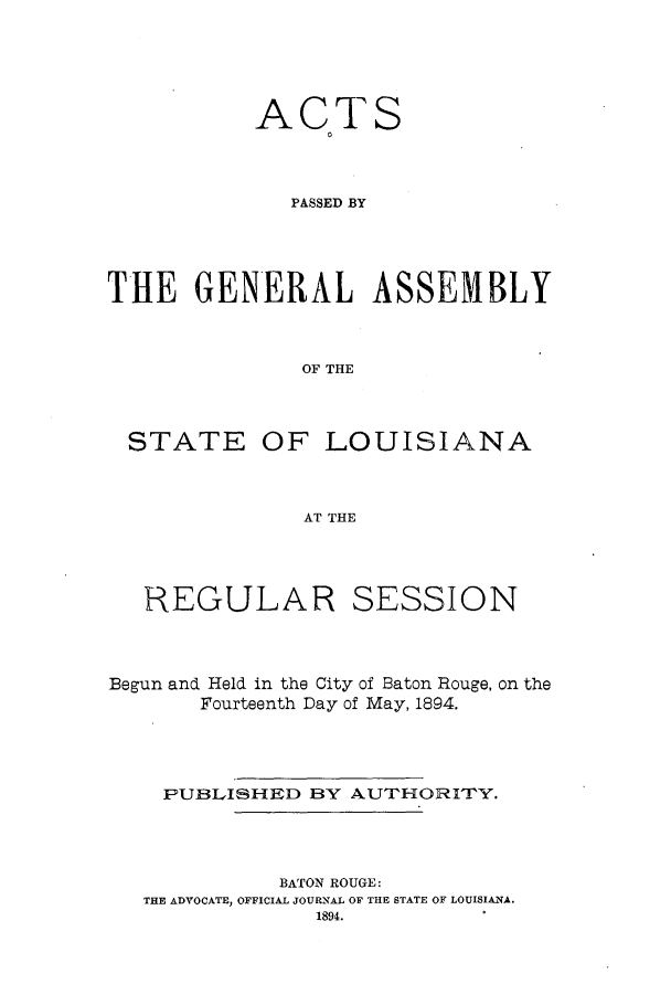 handle is hein.ssl/ssla0225 and id is 1 raw text is: ACTS
0
PASSED BY
THE GENERAL ASSEMBLY
OF THE

STATE

OF LOUISIANA

AT THE

REGULAR

SESSION

Begun and Held in the City of Baton Rouge, on the
Fourteenth Day of May, 1894.
PUBLISHED BY AUTHORITY.
BATON ROUGE:
THE ADVOCATE, OFFICIAL JOURNAL OF THE STATE OF LOUISIANA.
1894.


