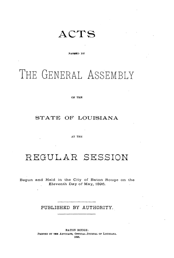 handle is hein.ssl/ssla0226 and id is 1 raw text is: ACTS
PAHSED  AY
THE GENERAL ASS-EMBLY
OF THE

STATE OF LOUISIANA
AT THE

REGULAR

SESSION

Begun and Held in the City of Baton Rouge on the
Eleventh Day of May, 1896.
PUBLISHED BY AUTHORITY.
BATON ROUGE:
PRINTED BY THE ADVOCATE, OFFICIAL JOURNAL OF LouisIANA.
1896.


