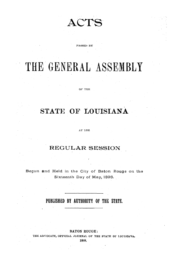 handle is hein.ssl/ssla0227 and id is 1 raw text is: ACTS
THE GENERAL ASSEMBLY

STATE OF LOUISIANA
AT lli
REGULAR SESSION

Begun and Held in the City of Baton Rouge on the
Sixteenth Day of May, 1898.
PUBLISHED BY AUTHORITY OF THE STATE.

BATON ROUGE:
TilE ADVOCATE, OFFICIAL JOURNAL OF THE STATE Or i.Ot'[$IANA.


