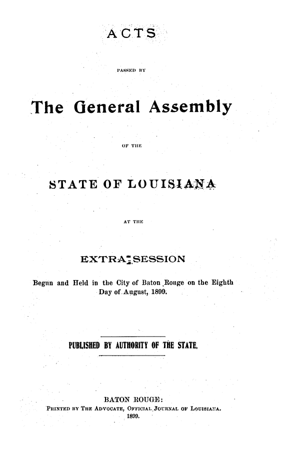 handle is hein.ssl/ssla0228 and id is 1 raw text is: ACTS
PASSED BY

The General

Assembly

OF THE

STATE OF LOUISIANA
AT THE
EXTRA.SESSION
Begun and Held in the City of Baton ,Rouge on the Eighth
Day of.August, 1899.
PUBLISHED BY AUTHORITY OF THE STATE.
BATON ROUGE:
PRINTED BY THE ADVOCATE, OFFICIALJOURNAL OF LoUISIANA.
1899.


