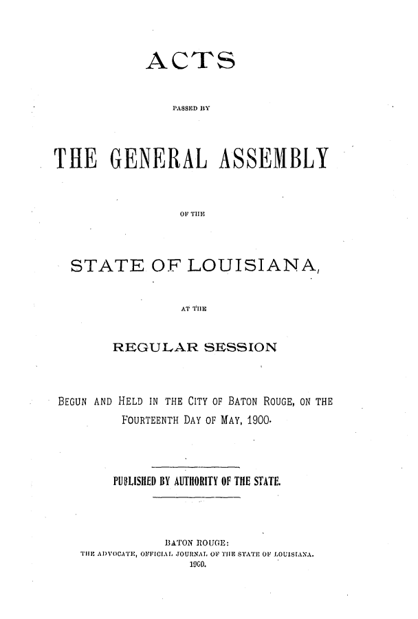 handle is hein.ssl/ssla0229 and id is 1 raw text is: ACTS
PASSED   EY
THE GENERAL ASSEMBLY
OF THE1

STATE OF LOUISIANA,
AT 'l11E
REGULAR SESSION

BEGUN AND HELD IN THE CITY OF BATON ROUGE, ON THE
FOURTEENTH DAY OF MAY, 1900.
PULISHED BY AUTIORITY OF THE STATE.
3ATON ROUGE:
THE ADVOCATE, OFFICIAL JOURNAL OF THE STATE OF LOUISEANA.
190O.


