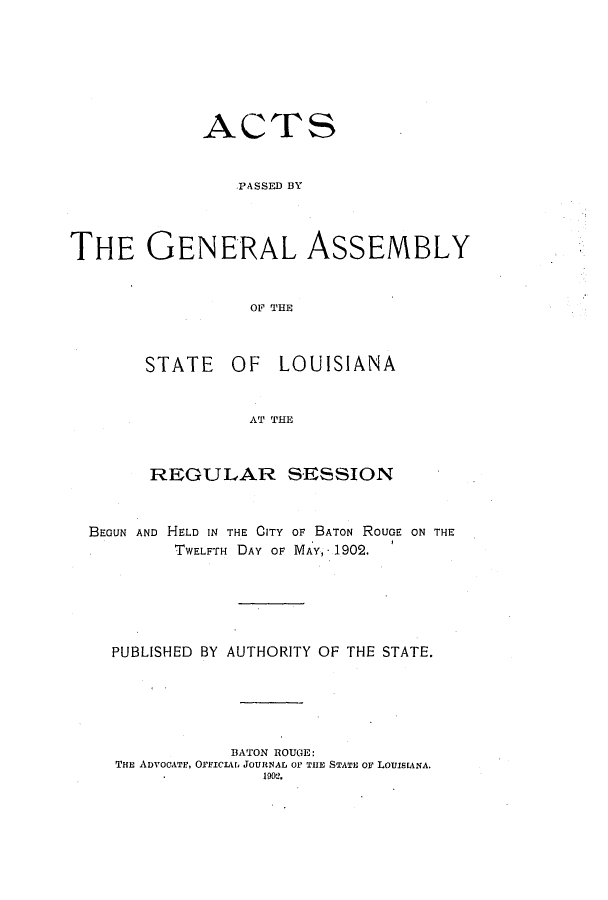handle is hein.ssl/ssla0230 and id is 1 raw text is: ACTS
PASSED BY
THE GENERAL ASSEMBLY
OF THE

STATE OF LOUISIANA
AT THE
REGULAR SESSION

BEGUN AND HELD IN THE CITY OF BATON ROUGE ON THE
TWELFTH DAY OF MAY, - 1902.
PUBLISHED BY AUTHORITY OF THE STATE.
BATON ROUGE:
THE ADVOCATE, OrIClVt, JOURNAL OF THE STATE OF LOUIsEANA.
19012.


