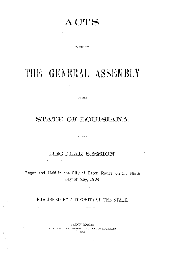 handle is hein.ssl/ssla0232 and id is 1 raw text is: ACTS
PASSED BY
THE GENERAL ASSEMBLY
OF THE

STATE OF LOUISIANA
AT THE
REGULAR S1SSION

Begun and Held'in the City of Baton Rouge, on the Ninth
Day' of May, 1904,
PUBLISHED BY AUTHORITY OF THE STATE,
BATON ROUGE:
THE ADVOCATE, OFFICIAL JOURNAL OF LOUISIANA.
1901.


