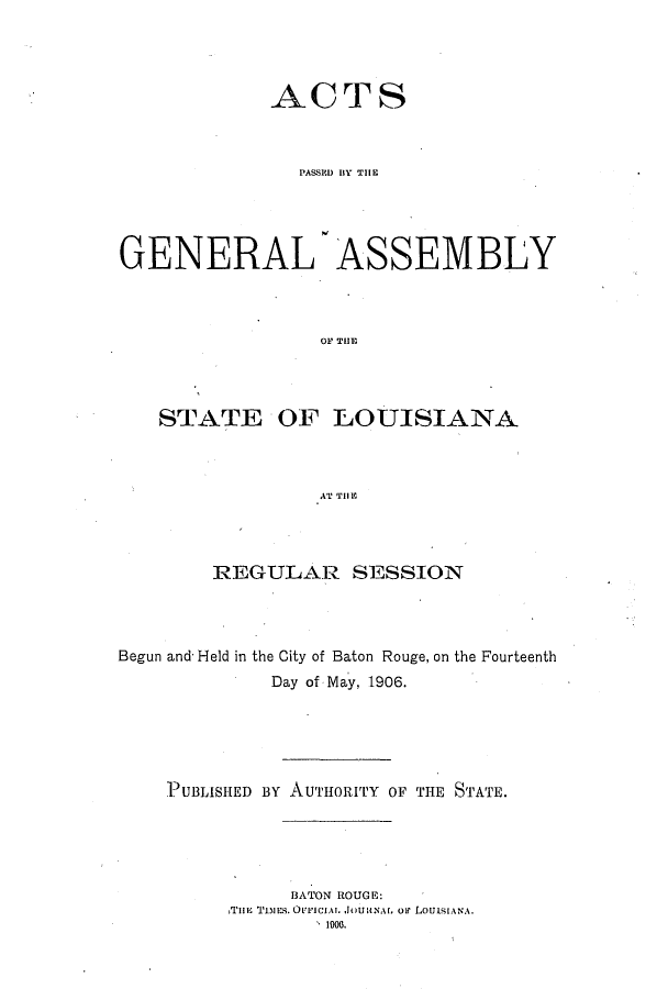 handle is hein.ssl/ssla0233 and id is 1 raw text is: ACTS
PASSMO BIY THlE
GENERAL- ASSEMBLY
OF TU I A
STATE OF ]LOUISIANA
AT THlIC

REGULAR SESSION
Begun and- Held in the City of Baton Rouge, on the Fourteenth
Day of May, 1906.
PUBLISHED BY AUTHORITY OF THE STATE.
BATON ROUGE:
THlE Tiuns. OLvlICIAT  JoulEAt. oF LoutsIANAt.
1 1006.


