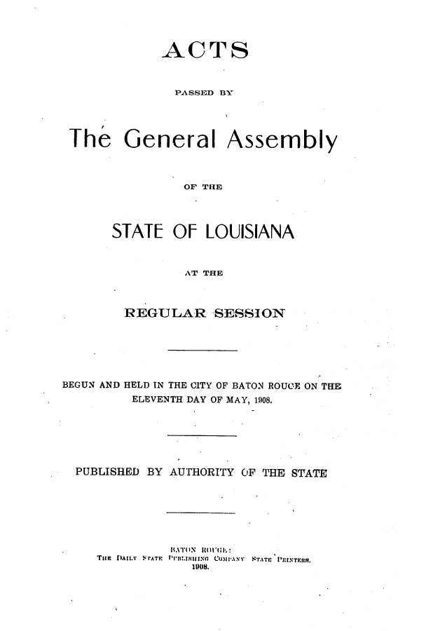 handle is hein.ssl/ssla0234 and id is 1 raw text is: ACTS
PASSED BY
The General Assembly
OF THE
STATE OF LOUISIANA
AT THE
REGULAR SESSION
BEGUN AND HELD IN THE CITY OF BATON ROUE ON THE
ELEVENTH DAY OF MAY, 1908.
PUBLISHED BY AUTHORITY OF THE STATE
TiE  fuAi L   teATP   Co.IANY  NTATF  I'UrNTFms.
100ti.


