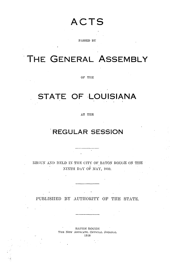 handle is hein.ssl/ssla0235 and id is 1 raw text is: ACTS
PASSED BY
THE GENERAL ASSEMBLY
OF THE
STATE OF LOUISIANA
AT TEE
REGULAR SESSION
BEGUN AM) HELD IN THE CITY OF BATON ROUGE ON THE
NINTH DAY OF MAY, 1910.
PUBLISHED BY AUTHORITY OF THE STATE.

BATON ROUGIO
TIlE NEW ADVOCATE. OFIcrA, JOURNAL
1910


