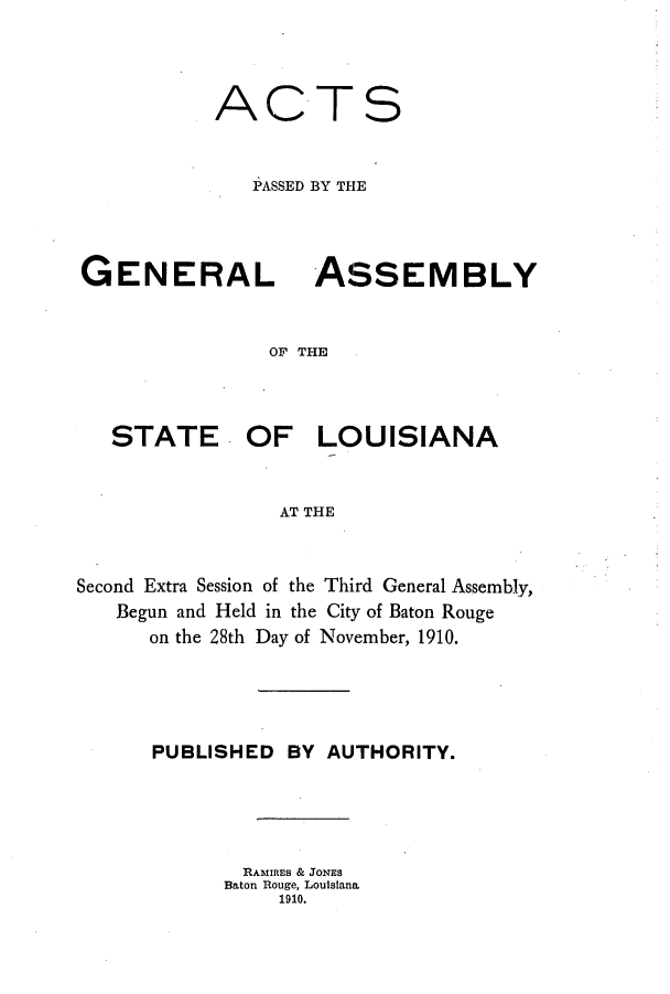 handle is hein.ssl/ssla0236 and id is 1 raw text is: AC

T

S

PASSED BY THE
GENERAL ASSEMBLY
OF THE
STATE OF LOUISIANA
AT THE

Second Extra Session of the Third General Assembly,
Begun and Held in the City of Baton Rouge
on the 28th Day of November, 1910.
PUBLISHED BY AUTHORITY.
RAMIRES & JONES
Baton Rouge, Louisiana
1910.


