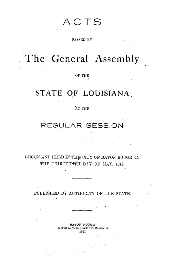 handle is hein.ssl/ssla0237 and id is 1 raw text is: ACTS
PASSED BY
The General Assembly
OF THE
STATE OF LOUISIANA,
AT THE

REGULAR

SESSION

IE(JUN AND HELD IN THE CITY OF BATON ROUGE ON
THE THIRTEENTH DAY OF MAY, 1912.
PUBLISHED BY AUTHORITY OF THE STATE.
BATON ROUGE
RAMIRES-JONES PRINTING COMPANY
1912


