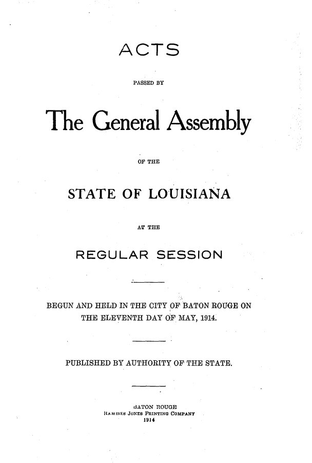 handle is hein.ssl/ssla0238 and id is 1 raw text is: ACTS
PASSED BY
The General Assembly
OF THlE

STATE OF LOUISIANA
AT THE
REGULAR SESSION

BEGUN AND HELD IN THE CITY OF BATON ROUGE ON
THE ELEVENTH DAY OF. MAY, 1914.
PUBLISHED BY AUTHORITY OF THE STATE.
13ATON 'ROUGE
itAMi11ue JONES PRINTING COMPANY
1914


