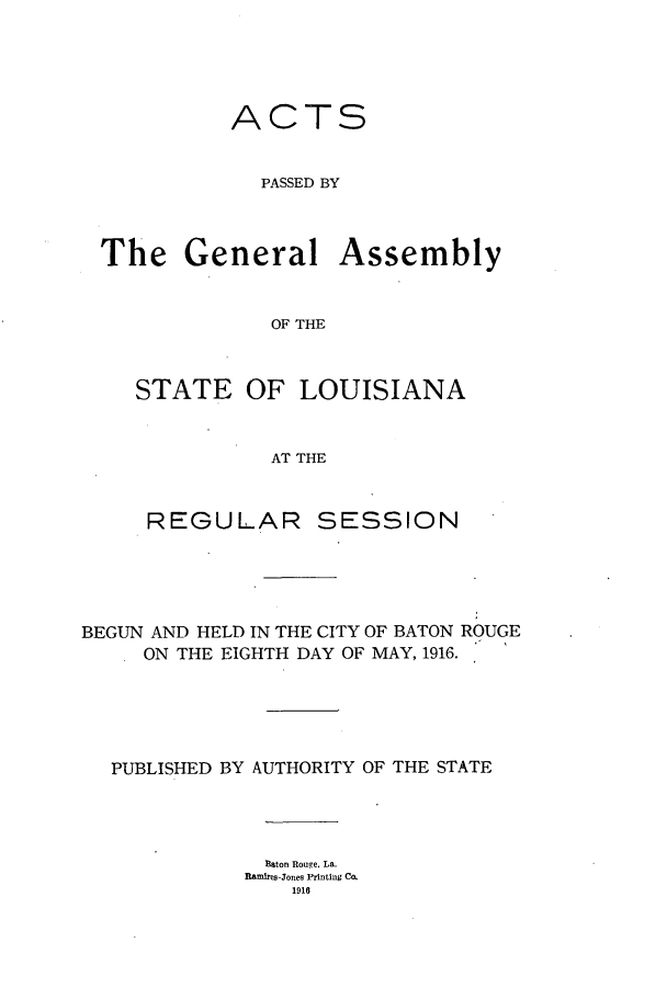 handle is hein.ssl/ssla0240 and id is 1 raw text is: ACTS
PASSED BY
The General Assembly
OF THE
STATE OF LOUISIANA
AT THE
REGULAR SESSION
BEGUN AND HELD IN THE CITY OF BATON ROUGE
ON THE EIGHTH DAY OF MAY, 1916.
PUBLISHED BY AUTHORITY OF THE STATE
Eaton Rouge, La.
Ramires-Jones Printing Co.
1916


